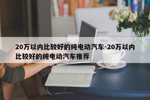 20万以内比较好的纯电动汽车-20万以内比较好的纯电动汽车推荐