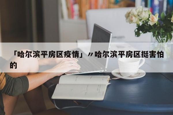 「哈尔滨平房区疫情」〃哈尔滨平房区挺害怕的