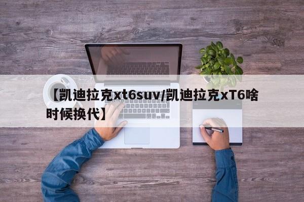 【凯迪拉克xt6suv/凯迪拉克xT6啥时候换代】