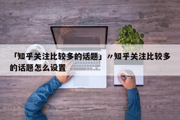 「知乎关注比较多的话题」〃知乎关注比较多的话题怎么设置