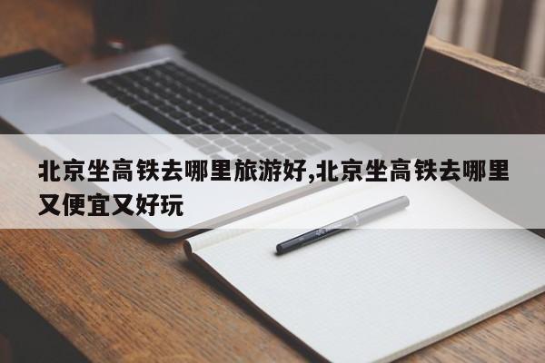 北京坐高铁去哪里旅游好,北京坐高铁去哪里又便宜又好玩