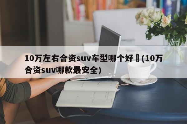 10万左右合资suv车型哪个好︰(10万合资suv哪款最安全)