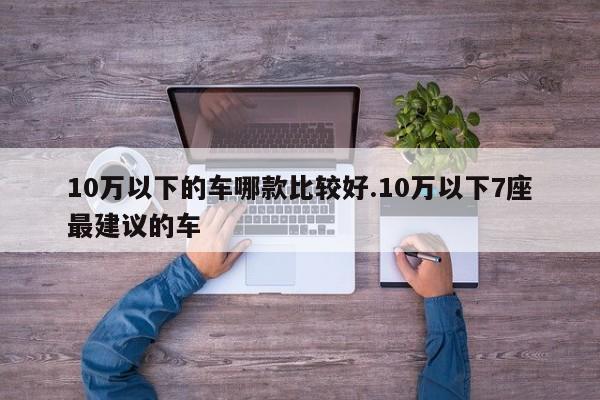 10万以下的车哪款比较好.10万以下7座最建议的车
