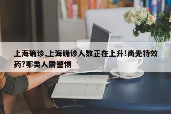 上海确诊,上海确诊人数正在上升!尚无特效药?哪类人需警惕