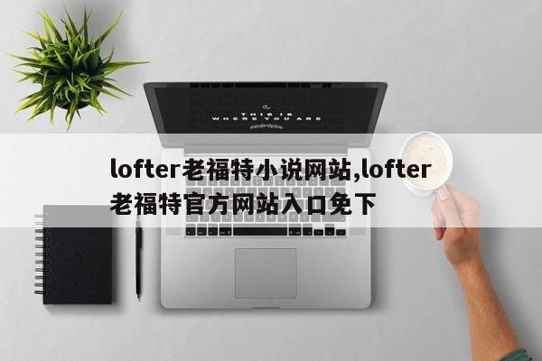 lofter老福特小说网站,lofter老福特官方网站入口免下