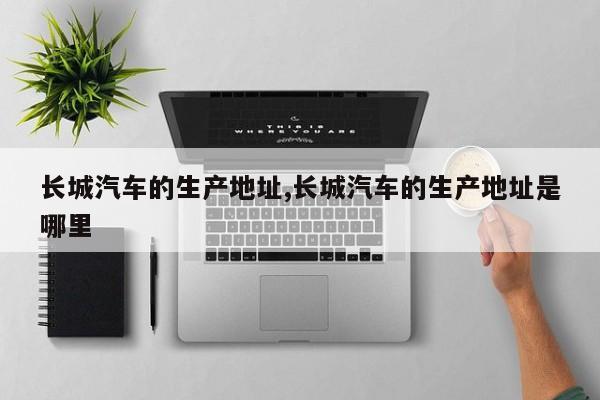 长城汽车的生产地址,长城汽车的生产地址是哪里