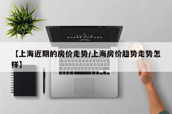 【上海近期的房价走势/上海房价趋势走势怎样】