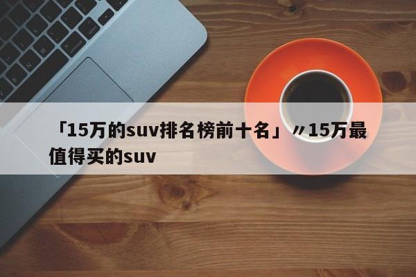 「15万的suv排名榜前十名」〃15万最值得买的suv