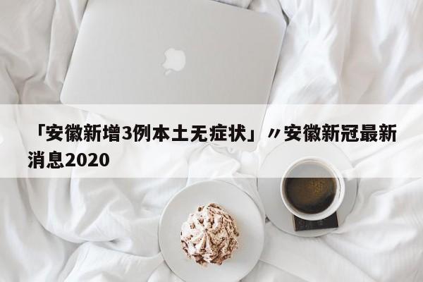 「安徽新增3例本土无症状」〃安徽新冠最新消息2020