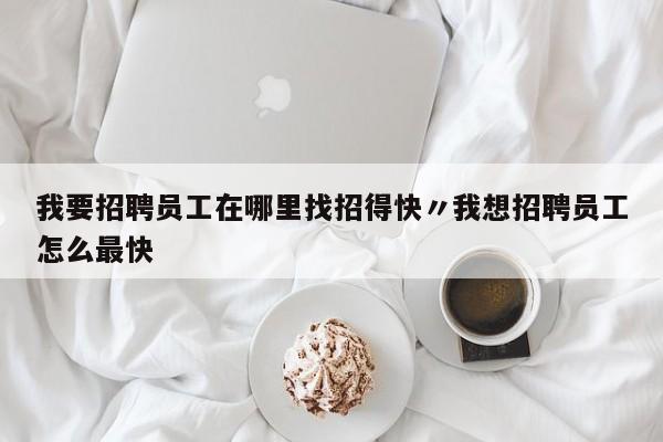 我要招聘员工在哪里找招得快〃我想招聘员工怎么最快