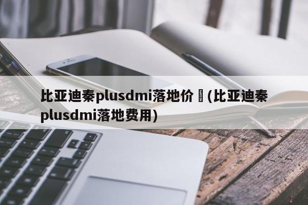 比亚迪秦plusdmi落地价︰(比亚迪秦plusdmi落地费用)