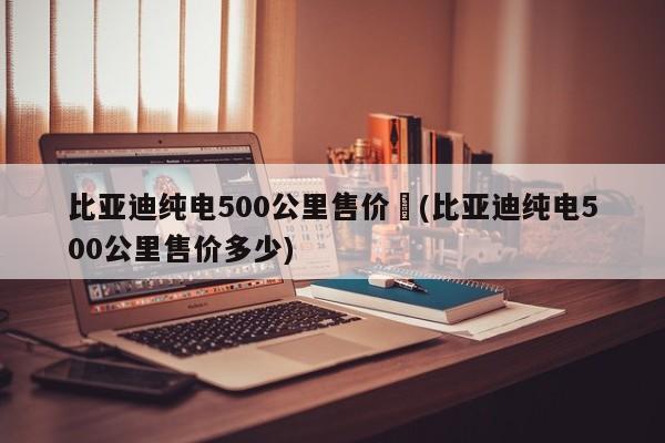 比亚迪纯电500公里售价︰(比亚迪纯电500公里售价多少)