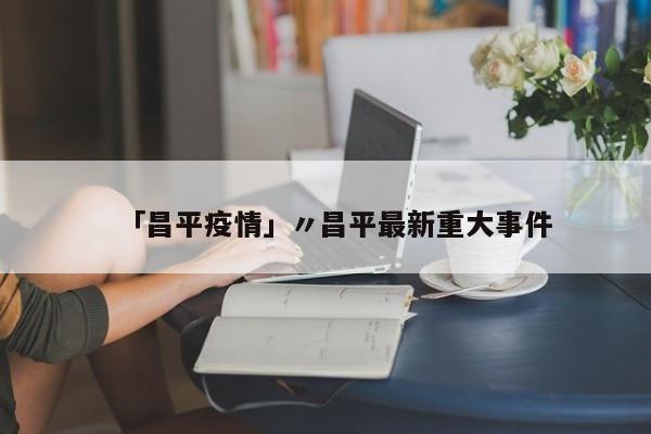 「昌平疫情」〃昌平最新重大事件
