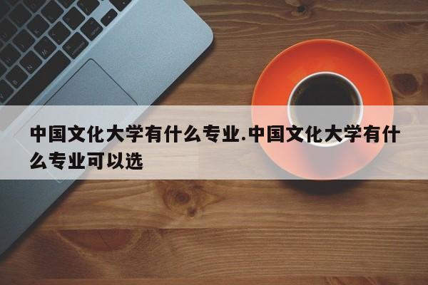中国文化大学有什么专业.中国文化大学有什么专业可以选