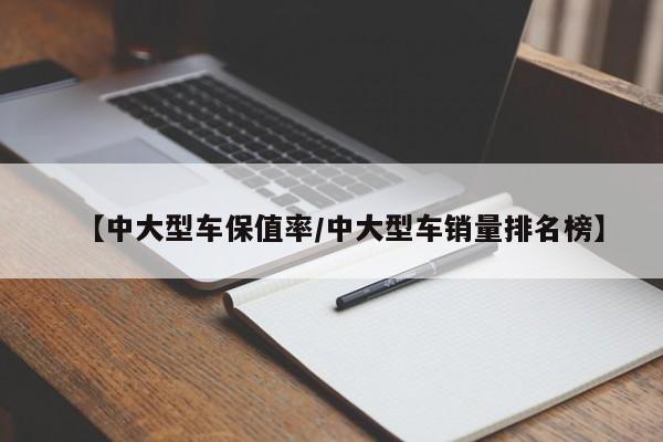 【中大型车保值率/中大型车销量排名榜】