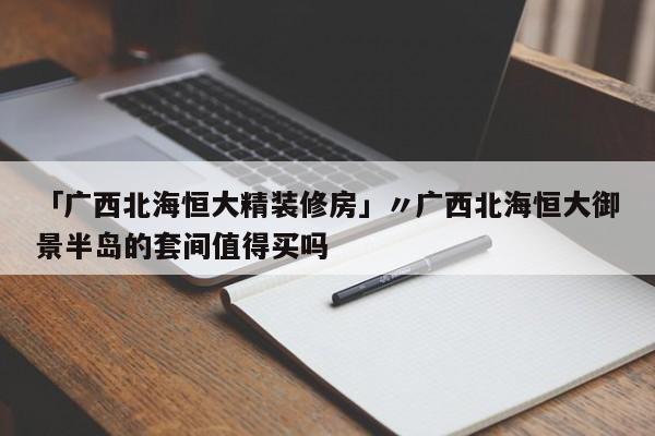 「广西北海恒大精装修房」〃广西北海恒大御景半岛的套间值得买吗