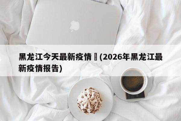 黑龙江今天最新疫情︰(2026年黑龙江最新疫情报告)