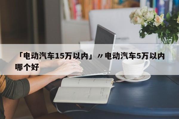 「电动汽车15万以内」〃电动汽车5万以内哪个好