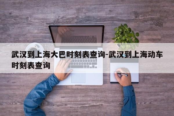 武汉到上海大巴时刻表查询-武汉到上海动车时刻表查询