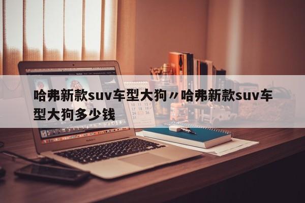 哈弗新款suv车型大狗〃哈弗新款suv车型大狗多少钱
