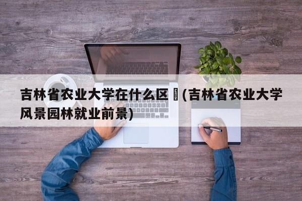 吉林省农业大学在什么区︰(吉林省农业大学风景园林就业前景)