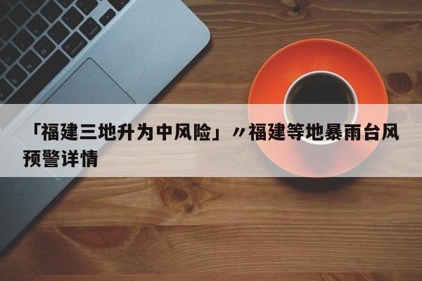 「福建三地升为中风险」〃福建等地暴雨台风预警详情