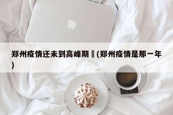 郑州疫情还未到高峰期︰(郑州疫情是那一年)