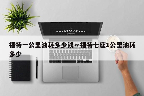 福特一公里油耗多少钱〃福特七座1公里油耗多少
