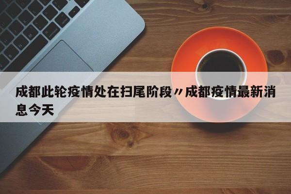 成都此轮疫情处在扫尾阶段〃成都疫情最新消息今天