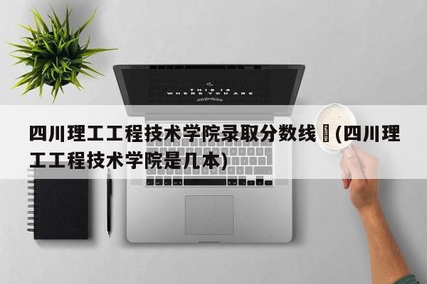 四川理工工程技术学院录取分数线︰(四川理工工程技术学院是几本)