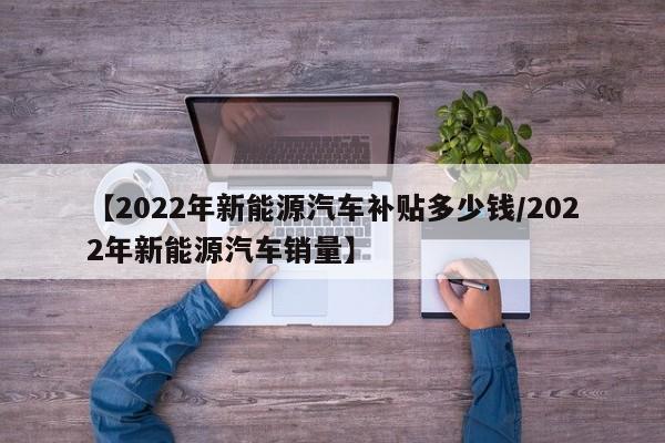 【2022年新能源汽车补贴多少钱/2022年新能源汽车销量】