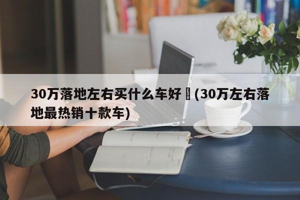 30万落地左右买什么车好︰(30万左右落地最热销十款车)