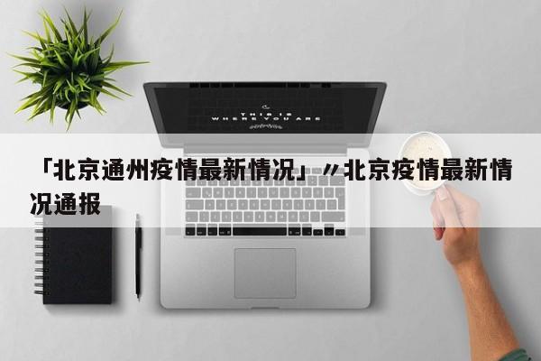 「北京通州疫情最新情况」〃北京疫情最新情况通报