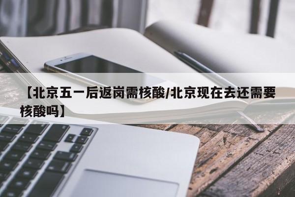 【北京五一后返岗需核酸/北京现在去还需要核酸吗】