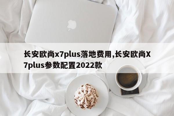 长安欧尚x7plus落地费用,长安欧尚X7plus参数配置2022款