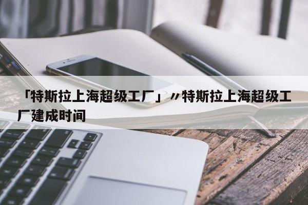 「特斯拉上海超级工厂」〃特斯拉上海超级工厂建成时间