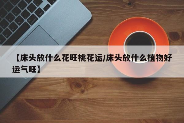 【床头放什么花旺桃花运/床头放什么植物好运气旺】