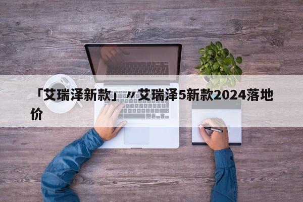 「艾瑞泽新款」〃艾瑞泽5新款2024落地价