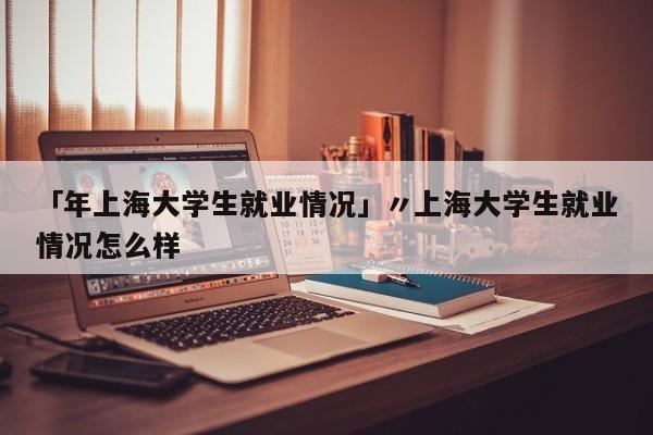 「年上海大学生就业情况」〃上海大学生就业情况怎么样